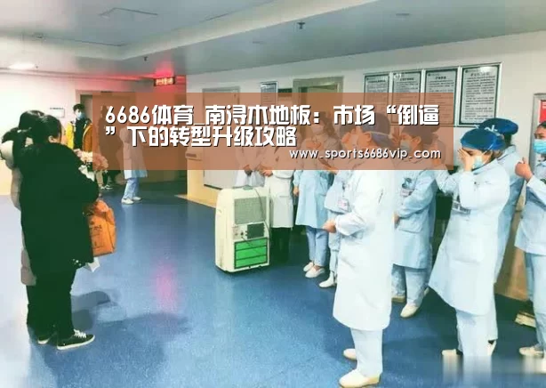 6686体育_南浔木地板：市场“倒逼”下的转型升级攻略(图1)