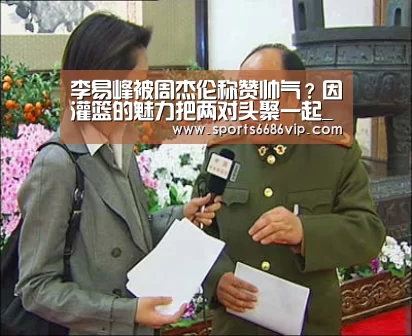 李易峰被周杰伦称赞帅气?因灌篮的魅力把两对头聚一起_6686(图2) 6686体育