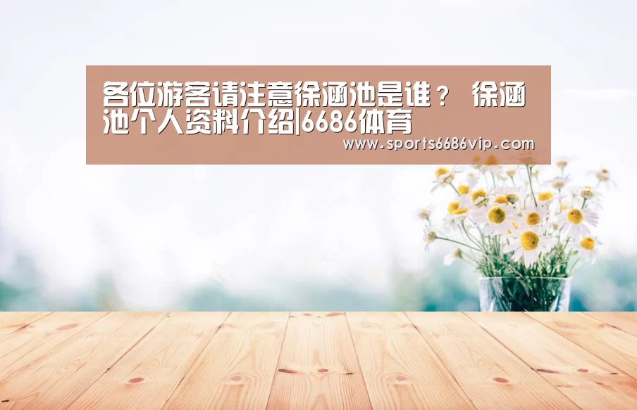 各位游客请注意徐涵池是谁? 徐涵池个人资料介绍|6686体育(图4) 各位游客请注意徐涵池是谁? 徐涵池个人资料介绍|6686体育(图4)